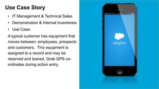 Use Case Story 
• IT Management & Technical Sales 
• Demonstration & Internal Inventories 
• Use Case: 
A typical customer has equipment that 
moves between; employees, prospects 
and customers. This equipment is 
assigned to a record and may be 
reserved and loaned. Grab GPS co-ordinates 
during action entry. 
 