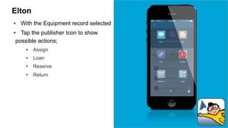 Elton 
• With the Equipment record selected 
• Tap the publisher Icon to show 
possible actions; 
• Assign 
• Loan 
• Reserve 
• Return 
 