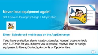 Never lose equipment again! 
Get It Now on the AppExchange > bit.ly/s1elton 
Elton - Salesforce1 mobile app on the AppExchange 
. 
If you have evaluation, demonstration, samples, loaners, assets or tools 
then ELTON is for you. It allows you to request, reserve, loan or assign 
equipment to Users, Contacts, Accounts or Opportunities. 
 