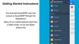 Getting Started Instructions 
Any licensed AscentERP user has 
access to AscentERP through the 
Salesforce1. 
Many of our mobile features start from 
a Sales Order, so we sort Sales 
Orders first. 
 