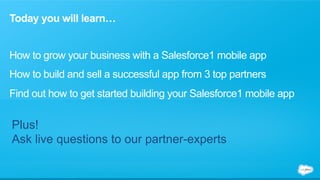 Today you will learn… 
How to grow your business with a Salesforce1 mobile app 
How to build and sell a successful app from 3 top partners 
Find out how to get started building your Salesforce1 mobile app 
Plus! 
Ask live questions to our partner-experts 
 