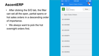 AscentERP 
• After clicking the S/O tab, the filter 
can set all the open, partial opens or 
hot sales orders in a descending order 
of importance. 
• We always want to pick the hot 
overnight orders first. 
 