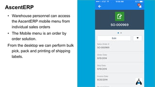 AscentERP 
• Warehouse personnel can access 
the AscentERP mobile menu from 
individual sales orders 
• The Mobile menu is an order by 
order solution. 
From the desktop we can perform bulk 
pick, pack and printing of shipping 
labels. 
 