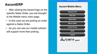 AscentERP 
• After clicking the Ascent logo on the 
specific Sales Order, you are brought 
to the Mobile menu main page. 
• In this case we are picking an order 
against a Sales Order. 
• As you can see our mobile solution 
will support more than picking. 
 