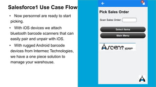 Salesforce1 Use Case Flow 
• Now personnel are ready to start 
picking. 
• With iOS devices we attach 
bluetooth barcode scanners that can 
easily pair and unpair with iOS. 
• With rugged Android barcode 
devices from Intermec Technologies, 
we have a one piece solution to 
manage your warehouse. 
 