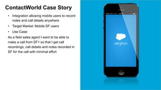 ContactWorld Case Story 
• Integration allowing mobile users to record 
notes and call details anywhere 
• Target Market: Mobile SF users 
• Use Case: 
As a field sales agent I want to be able to 
make a call from SF1 so that I get call 
recordings, call details and notes recorded in 
SF for the call with minimal effort 
 