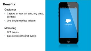 Benefits 
Customer 
• Capture all your call data, any place, 
any time 
• One single interface to learn 
Marketing 
• SF1 events 
• Salesforce sponsored events 
 