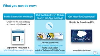 Build a Salesforce1 mobile app Get the Salesforce1 Mobile 
sash in the AppExchange Get ready for Dreamforce! 
What you can do now: 
Check out this fast and easy 
workbook: bit.ly/s1workbook 
Register for Dreamforce 2014 
Explore the resources at 
http://developer.salesforce.com 
Get instructions here: 
http://partners.salesforce.com 
Go to collaboration 
Join the “Salesforce1 Mobile” group www.dreamforce.com 
 
