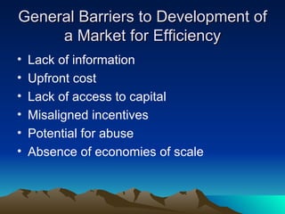 General Barriers to Development of a Market for Efficiency Lack of information Upfront cost Lack of access to capital Misaligned incentives Potential for abuse Absence of economies of scale 