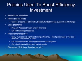 Policies Used To Boost Efficiency Investment Federal tax incentives Public benefit funds Utilities or agencies administer, typically funded through system benefit charge. Loan programs  Property Assessed Clean Energy financing On-bill financing or recovery Procurement regimes Utility must capture significant energy efficiency – fixed percentage or  “all cost-effective.”  Recovered in rates. Decoupling removes utility opposition to such programs. Can simply treat efficiency as part of supply. Standards (Buildings, Appliances, etc.) 