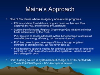 Maine ’s Approach One of few states where an agency administers programs. Efficiency Maine Trust delivers program based on Triennial Plan, approved by PUC and reviewed by Legislature. System benefit charge, Regional Greenhouse Gas Initiative and other funds administered by the Trust. PUC required to assess additional system benefit charge to acquire all cost-effective energy efficiency, but has never done so. PUC has power to procure energy efficiency through long-term contracts or standard offer, but has never done so. Final legislative approval needed for additional assessment or long-term contract, so PUC passes the buck to the Legislature.  Inaction cannot be challenged in court. Chief funding source is system benefit charge of 0.145 cents/kWh. Yields $15,000,000/year – 1/5-1/6 of optimal amount. 