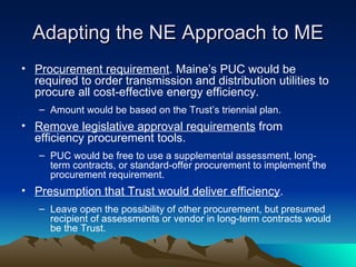 Adapting the NE Approach to ME Procurement requirement . Maine ’s PUC would be required to order transmission and distribution utilities to procure all cost-effective energy efficiency. Amount would be based on the Trust ’s triennial plan. Remove legislative approval requirements  from efficiency procurement tools. PUC would be free to use a supplemental assessment, long-term contracts, or standard-offer procurement to implement the procurement requirement. Presumption that Trust would deliver efficiency . Leave open the possibility of other procurement, but presumed recipient of assessments or vendor in long-term contracts would be the Trust. 