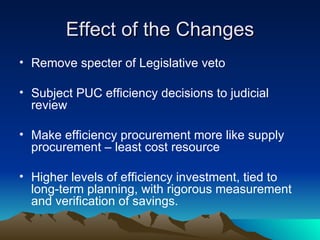 Effect of the Changes Remove specter of Legislative veto Subject PUC efficiency decisions to judicial review Make efficiency procurement more like supply procurement – least cost resource Higher levels of efficiency investment, tied to long-term planning, with rigorous measurement and verification of savings. 