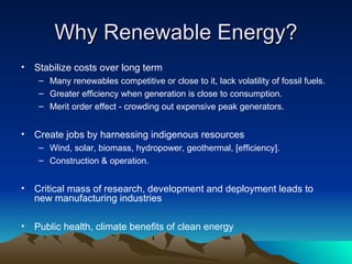 Why Renewable Energy? Stabilize costs over long term Many renewables competitive or close to it, lack volatility of fossil fuels. Greater efficiency when generation is close to consumption. Merit order effect - crowding out expensive peak generators. Create jobs by harnessing indigenous resources Wind, solar, biomass, hydropower, geothermal, [efficiency]. Construction & operation. Critical mass of research, development and deployment leads to new manufacturing industries Public health, climate benefits of clean energy 