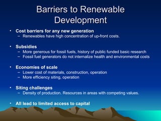 Barriers to Renewable Development Cost barriers for any new generation Renewables have high concentration of up-front costs. Subsidies More generous for fossil fuels, history of public funded basic research Fossil fuel generators do not internalize health and environmental costs Economies of scale Lower cost of materials, construction, operation More efficiency siting, operation Siting challenges Density of production. Resources in areas with competing values. All lead to limited access to capital 