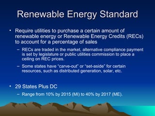 Renewable Energy Standard Require utilities to purchase a certain amount of renewable energy or Renewable Energy Credits (RECs) to account for a percentage of sales RECs are traded in the market, alternative compliance payment is set by legislature or public utilities commission to place a ceiling on REC prices. Some states have  “carve-out” or “set-aside” for certain resources, such as distributed generation, solar, etc. 29 States Plus DC Range from 10% by 2015 (MI) to 40% by 2017 (ME). 