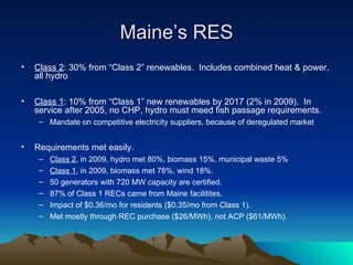 Maine ’s RES Class 2 : 30% from  “Class 2” renewables.  Includes combined heat & power, all hydro Class 1 : 10% from  “Class 1” new renewables by 2017 (2% in 2009).  In service after 2005, no CHP, hydro must meed fish passage requirements.  Mandate on competitive electricity suppliers, because of deregulated market Requirements met easily. Class 2 , in 2009, hydro met 80%, biomass 15%, municipal waste 5% Class 1 , in 2009, biomass met 78%, wind 18%. 50 generators with 720 MW capacity are certified. 87% of Class 1 RECs came from Maine facilitites. Impact of $0.36/mo for residents ($0.35/mo from Class 1). Met mostly through REC purchase ($26/MWh), not ACP ($61/MWh). 