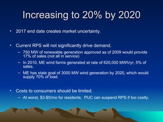 Increasing to 20% by 2020 2017 end date creates market uncertainty. Current RPS will not significantly drive demand. 750 MW of renewable generation approved as of 2009 would provide 17% of sales (not all in service) In 2010, ME wind farms generated at rate of 620,000 MWh/yr, 5% of sales. ME has state goal of 3000 MW wind generation by 2020, which would supply 70% of load. Costs to consumers should be limited. At worst, $3-$5/mo for residents.  PUC can suspend RPS if too costly. 