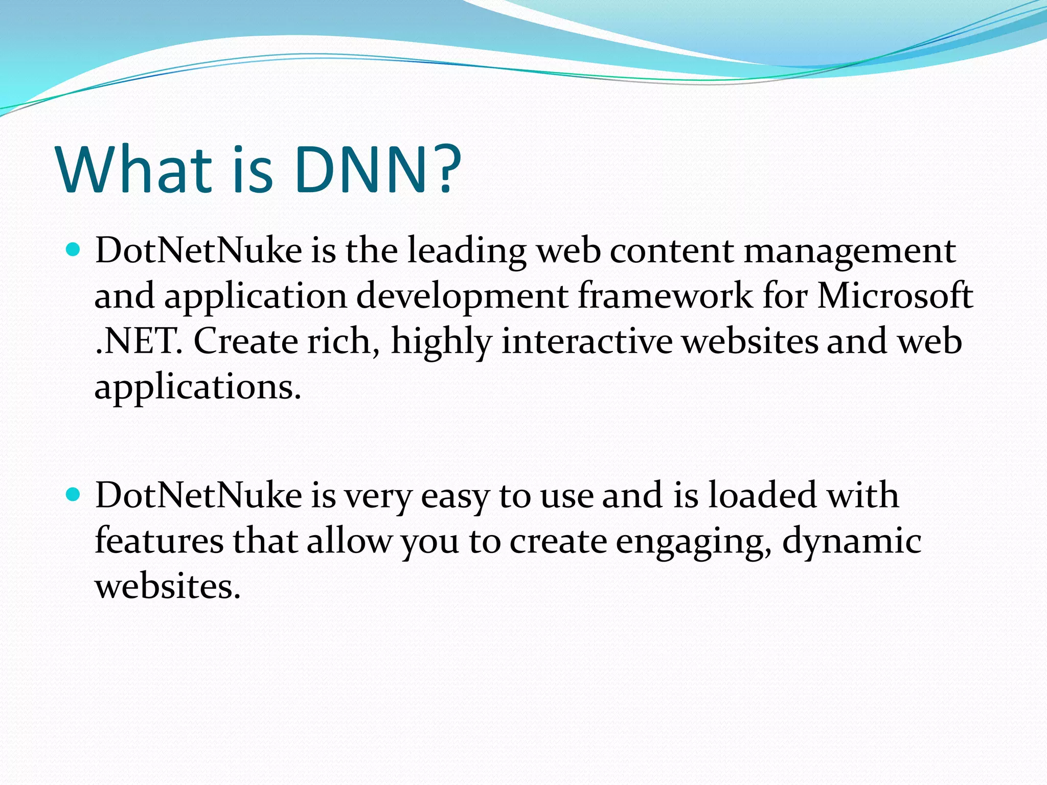 What is DNN?DotNetNuke is the leading web content management and application development framework for Microsoft .NET. Create rich, highly interactive websites and web applications.DotNetNuke is very easy to use and is loaded with features that allow you to create engaging, dynamic websites. 