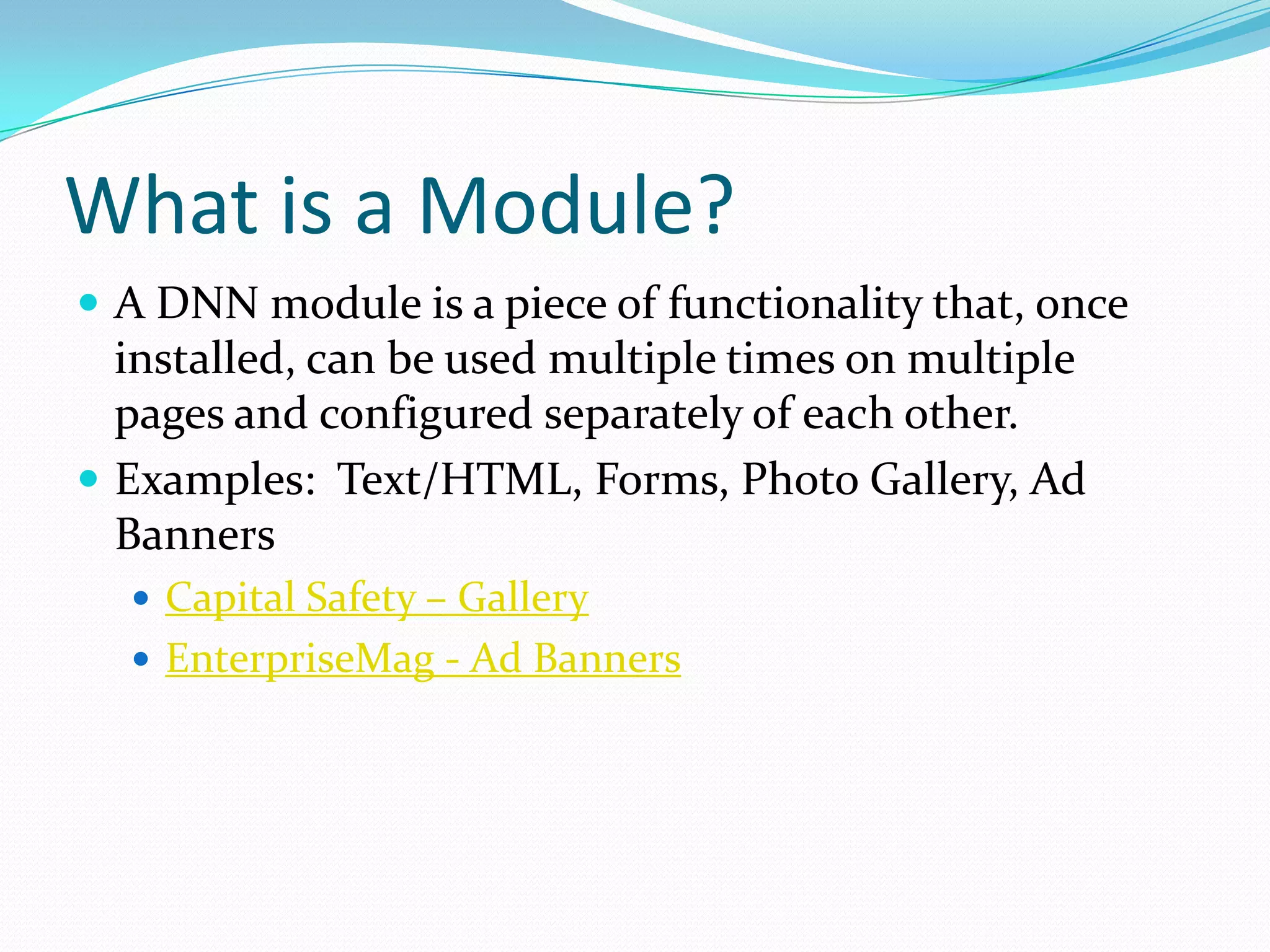 What is a Module?A DNN module is a piece of functionality that, once installed, can be used multiple times on multiple pages and configured separately of each other.Examples:  Text/HTML, Forms, Photo Gallery, Ad BannersCapital Safety – GalleryEnterpriseMag - Ad Banners
