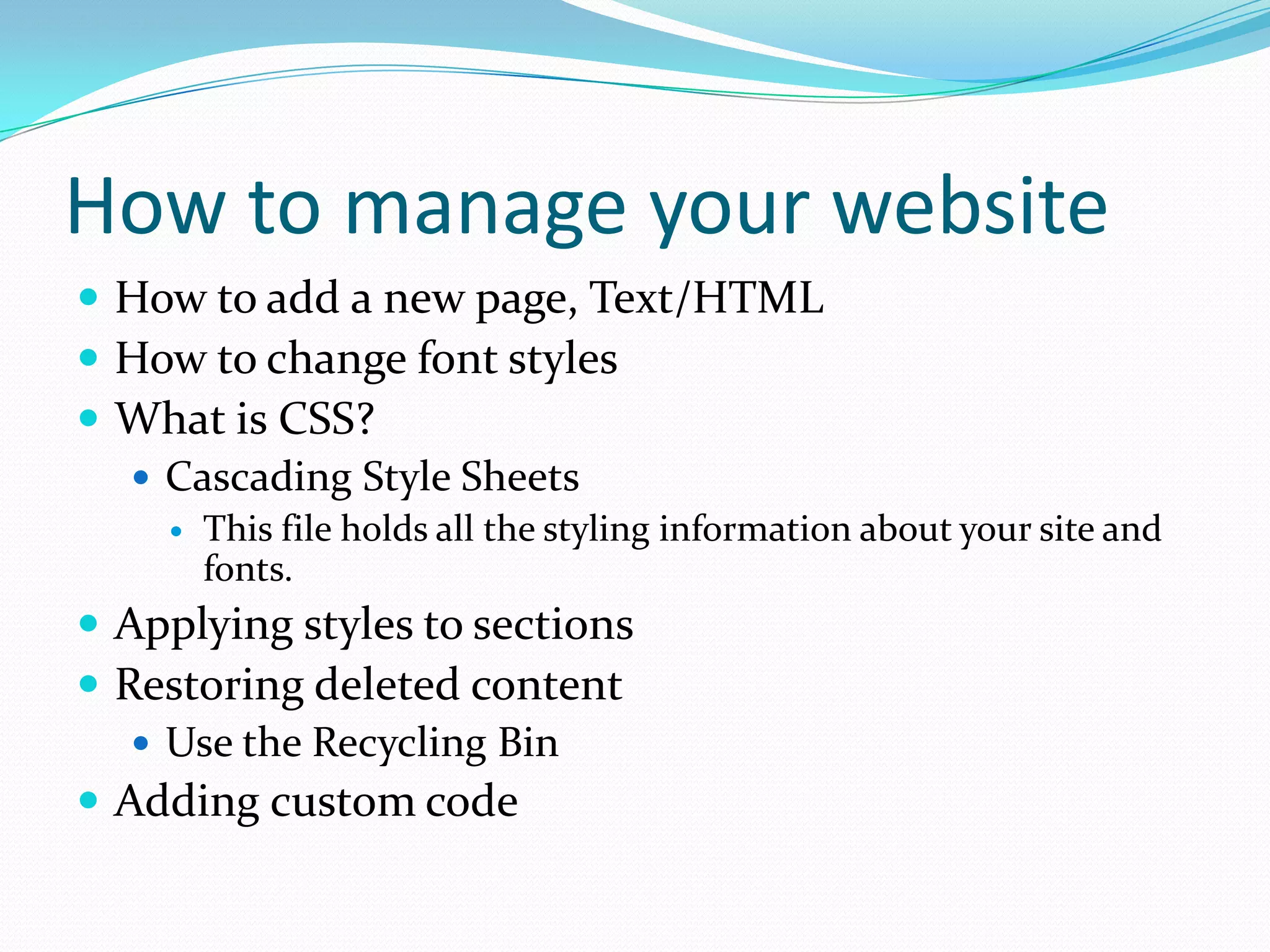 How to manage your websiteHow to add a new page, Text/HTMLHow to change font stylesWhat is CSS?Cascading Style SheetsThis file holds all the styling information about your site and fonts.Applying styles to sectionsRestoring deleted contentUse the Recycling BinAdding custom code