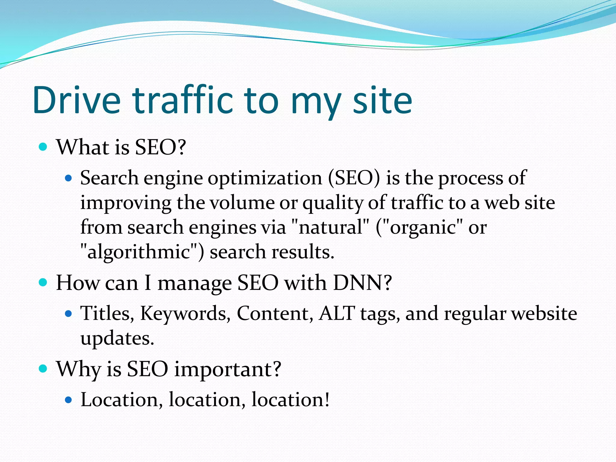 Drive traffic to my siteWhat is SEO?Search engine optimization (SEO) is the process of improving the volume or quality of traffic to a web site from search engines via &quot;natural&quot; (&quot;organic&quot; or &quot;algorithmic&quot;) search results.How can I manage SEO with DNN?Titles, Keywords, Content, ALT tags, and regular website updates.Why is SEO important?Location, location, location!