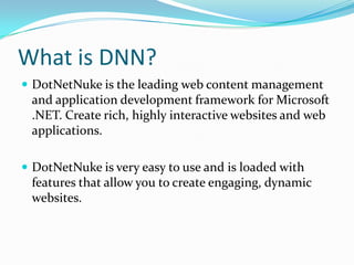 What is DNN?DotNetNuke is the leading web content management and application development framework for Microsoft .NET. Create rich, highly interactive websites and web applications.DotNetNuke is very easy to use and is loaded with features that allow you to create engaging, dynamic websites. 