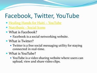Facebook, Twitter, YouTubeHealing Hands for Haiti – YouTubeNutribasic - Social IconsWhat is Facebook?Facebook is a social networking website. What is Twitter?Twitter is a free social messaging utility for staying connected in real-time.What is YouTube?YouTube is a video sharing website where users can upload, view and share video clips.