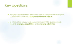 Key questions
 Judging by these trends, what will a typical consumer expect? [ This
question tends towards changing stakeholder needs]
 In which other ways would consumers bank? [This question tends
towards changing capabilities and emerging substitutes]
 