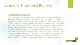 Scenario 1: Context Banking
Scenario Outline (Simplified)
The consumers’ ‘know-me’ expectation will be stronger. Banks will
therefore be embedded into the lives of the customers. customer
relations will be less transactional but will seek to “peep” into the lives
of the customers through inferences, recommend services or solutions.
Real time information will be available per time/or per transaction on
mobile devices and customers will demand further convenience.
Smartcards will be replaced by digital mobile devices. There will be a
near-extinction of physical bank branches. Examples of solutions at this
stage will be personalized budgeting and budget control, expense
control, expense analytics and tracking and probably also loan
recommendations based on income levels or automated advisory.
 