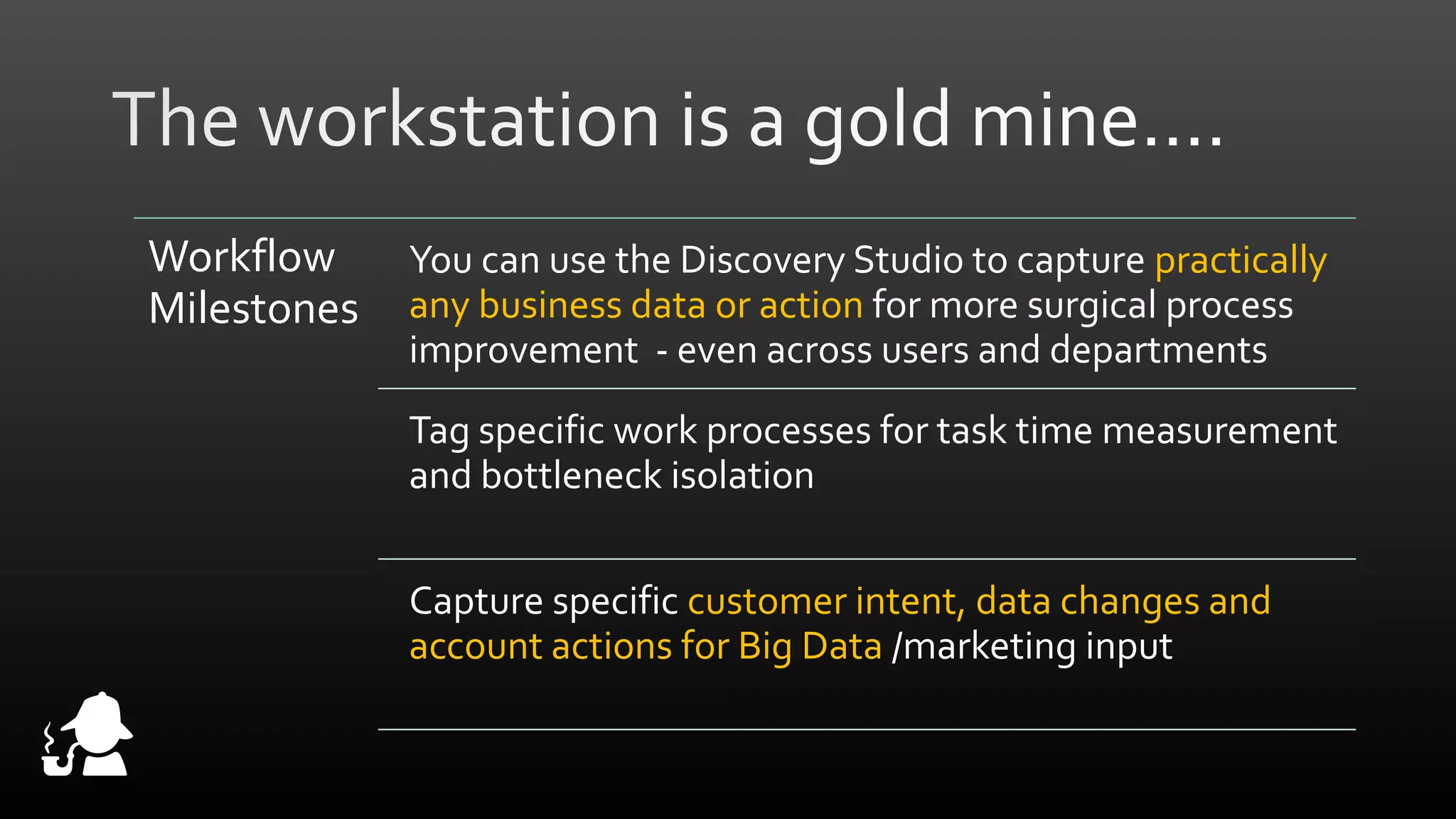 Workflow
Milestones

You can use the Discovery Studio to capture practically
any business data or action for more surgical process
improvement - even across users and departments
Tag specific work processes for task time measurement
and bottleneck isolation
Capture specific customer intent, data changes and
account actions for Big Data /marketing input

 