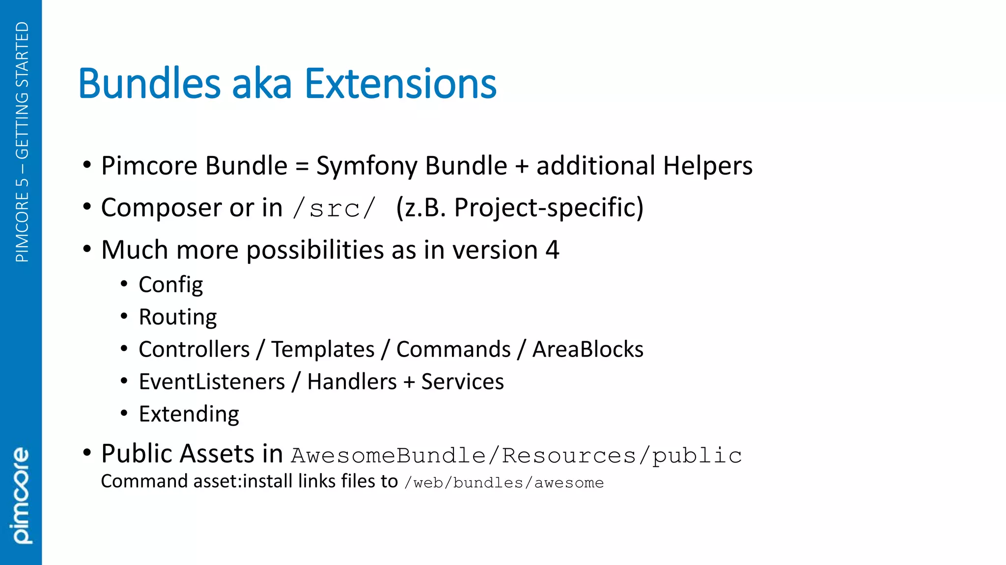 Bundles aka Extensions
PIMCORE5–GETTINGSTARTED
• Pimcore Bundle = Symfony Bundle + additional Helpers
• Composer or in /src/ (z.B. Project-specific)
• Much more possibilities as in version 4
• Config
• Routing
• Controllers / Templates / Commands / AreaBlocks
• EventListeners / Handlers + Services
• Extending
• Public Assets in AwesomeBundle/Resources/public
Command asset:install links files to /web/bundles/awesome
 