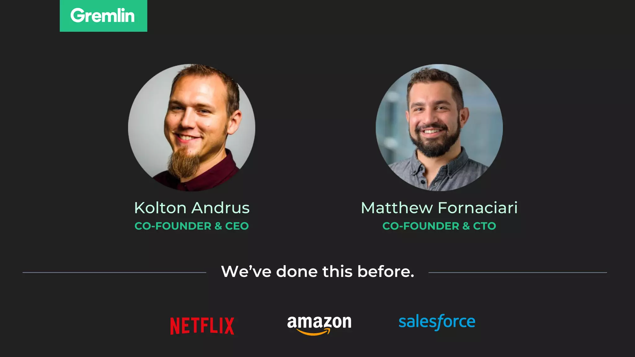 Kolton Andrus
CO-FOUNDER & CEO
Matthew Fornaciari
CO-FOUNDER & CTO
We’ve done this before.
 