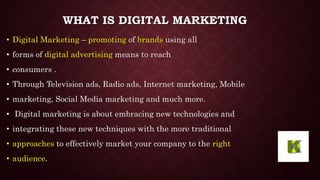 WHAT IS DIGITAL MARKETING
• Digital Marketing – promoting of brands using all
• forms of digital advertising means to reac...