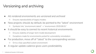 15 Conﬁdential and Proprietary. © 2020 Anaconda
Versioning and archiving
● All rendered environments are versioned and archived
○ Ensures reproducibility of legacy models
● New projects should, by default, be pointed to the “latest” environment
○ Symbolic link: “environment-latest” -> “environment-2020.06.01”
● It should be easy to connect to recent historical environments
○ Ensures stability of longer-term model development
○ Exceptions made for environments pulled for vulnerability remediation
● For production, move off of “latest” to the corresponding version
○ Or to a fully speciﬁed custom environment
● A regular update cadence gives users predictability
 