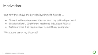 18 Conﬁdential and Proprietary. © 2020 Anaconda
But now that I have the perfect environment, how do I…
● Share it with my team members or even my entire department
● Distribute it to 100 different machines (e.g., Spark / Dask)
● Safely archive it so I can recover it, months or years later
What tools are at my disposal?
Motivation
 