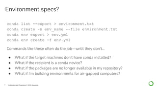 19 Conﬁdential and Proprietary. © 2020 Anaconda
conda list --export > environment.txt
conda create -n env_name --file environment.txt
conda env export > env.yml
conda env create -f env.yml
Commands like these often do the job—until they don’t…
● What if the target machines don’t have conda installed?
● What if the recipient is a conda novice?
● What if the packages are no longer available in my repository?
● What if I’m building environments for air-gapped computers?
Environment specs?
 