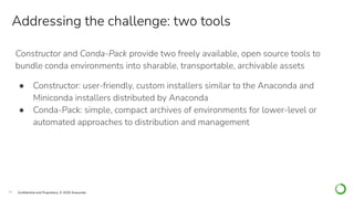 20 Conﬁdential and Proprietary. © 2020 Anaconda
Constructor and Conda-Pack provide two freely available, open source tools to
bundle conda environments into sharable, transportable, archivable assets
● Constructor: user-friendly, custom installers similar to the Anaconda and
Miniconda installers distributed by Anaconda
● Conda-Pack: simple, compact archives of environments for lower-level or
automated approaches to distribution and management
Addressing the challenge: two tools
 