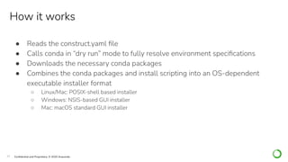 23 Conﬁdential and Proprietary. © 2020 Anaconda
How it works
● Reads the construct.yaml ﬁle
● Calls conda in “dry run” mode to fully resolve environment speciﬁcations
● Downloads the necessary conda packages
● Combines the conda packages and install scripting into an OS-dependent
executable installer format
○ Linux/Mac: POSIX-shell based installer
○ Windows: NSIS-based GUI installer
○ Mac: macOS standard GUI installer
 