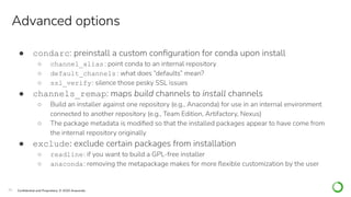 25 Conﬁdential and Proprietary. © 2020 Anaconda
● condarc: preinstall a custom conﬁguration for conda upon install
○ channel_alias: point conda to an internal repository
○ default_channels : what does “defaults” mean?
○ ssl_verify: silence those pesky SSL issues
● channels_remap: maps build channels to install channels
○ Build an installer against one repository (e.g., Anaconda) for use in an internal environment
connected to another repository (e.g., Team Edition, Artifactory, Nexus)
○ The package metadata is modiﬁed so that the installed packages appear to have come from
the internal repository originally
● exclude: exclude certain packages from installation
○ readline: if you want to build a GPL-free installer
○ anaconda: removing the metapackage makes for more ﬂexible customization by the user
Advanced options
 