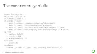26 Conﬁdential and Proprietary. © 2020 Anaconda
name: Sortaconda
version: 2020.10.01
installer_type: all
channels_remap:
- src: https://repo.anaconda.com/pkgs/main/
dst: https://repo.company.com/api/repo
- src: https://repo.anaconda.com/pkgs/msys2/ # [win]
dst: https://repo.company.com/api/repo/msys2/ # [win]
specs:
- python=3.6.10
- conda=4.8.4
- anaconda=2020.02
exclude:
- anaconda
condarc:
channel_alias: https://repo.company.com/api/re po
The construct.yaml ﬁle
 