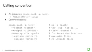 29 Conﬁdential and Proprietary. © 2020 Anaconda
● As simple as: conda-pack -n <env>
○ Produces a ﬁle <env>.tar.gz
● Common options:
conda-pack -n <env> # or -p <path>
--format <format> # tar, zip, tar.gz, …
--output <filename> # <env>.<format>
--dest-prefix <path> # for known destinations
--exclude <pattern> # excludes files
--include <pattern> # re-include files
Calling convention
 