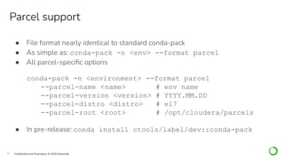 30 Conﬁdential and Proprietary. © 2020 Anaconda
● File format nearly identical to standard conda-pack
● As simple as: conda-pack -n <env> --format parcel
● All parcel-speciﬁc options
conda-pack -n <environment> --format parcel
--parcel-name <name> # env name
--parcel-version <version> # YYYY.MM.DD
--parcel-distro <distro> # el7
--parcel-root <root> # /opt/cloudera/parcels
● In pre-release: conda install ctools/label/dev::conda-pack
Parcel support
 