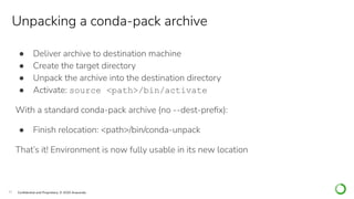 32 Conﬁdential and Proprietary. © 2020 Anaconda
● Deliver archive to destination machine
● Create the target directory
● Unpack the archive into the destination directory
● Activate: source <path>/bin/activate
With a standard conda-pack archive (no --dest-preﬁx):
● Finish relocation: <path>/bin/conda-unpack
That’s it! Environment is now fully usable in its new location
Unpacking a conda-pack archive
 