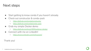 37 Conﬁdential and Proprietary. © 2020 Anaconda
● Start getting to know conda if you haven’t already
● Check out constructor & conda-pack
○ https://github.com/conda/constructor
○ https://github.com/conda/conda-pack
● Grab my simple Docker demo
○ https://github.com/mcg1969/webinar-docker
● Connect with me on LinkedIn!
○ https://www.linkedin.com/in/mcgrant/
Thank you!
Next steps
 
