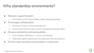9 Conﬁdential and Proprietary. © 2020 Anaconda
Why standardize environments?
● Reduces support burden
○ Encourages use of mature, stable, widely adopted packages
● Encourages collaboration
○ Everyone is using a common package set
○ Common tool choices make it easier for people to help each other
● Ensures portability and deployability
○ Cross-platform (Windows -> Linux) more feasible
○ Potentially tighter requirements for production than development
● All that said: allowing customization is important
 