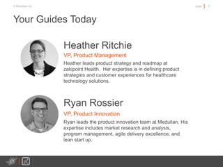 2page© Medullan Inc.
Heather Ritchie
VP, Product Management
Heather leads product strategy and roadmap at
zakipoint Health. Her expertise is in defining product
strategies and customer experiences for healthcare
technology solutions.
Your Guides Today
Ryan Rossier
VP, Product Innovation
Ryan leads the product innovation team at Medullan. His
expertise includes market research and analysis,
program management, agile delivery excellence, and
lean start up.
 