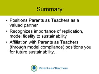 Summary Positions Parents as Teachers as a valued partner Recognizes importance of replication, model fidelity to sustainability Affiliation with Parents as Teachers (through model compliance) positions you for future sustainability. 