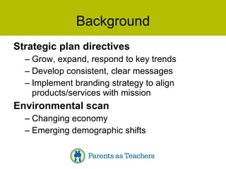 Background Strategic plan directives Grow, expand, respond to key trends Develop consistent, clear messages Implement branding strategy to align products/services with mission Environmental scan Changing economy Emerging demographic shifts 