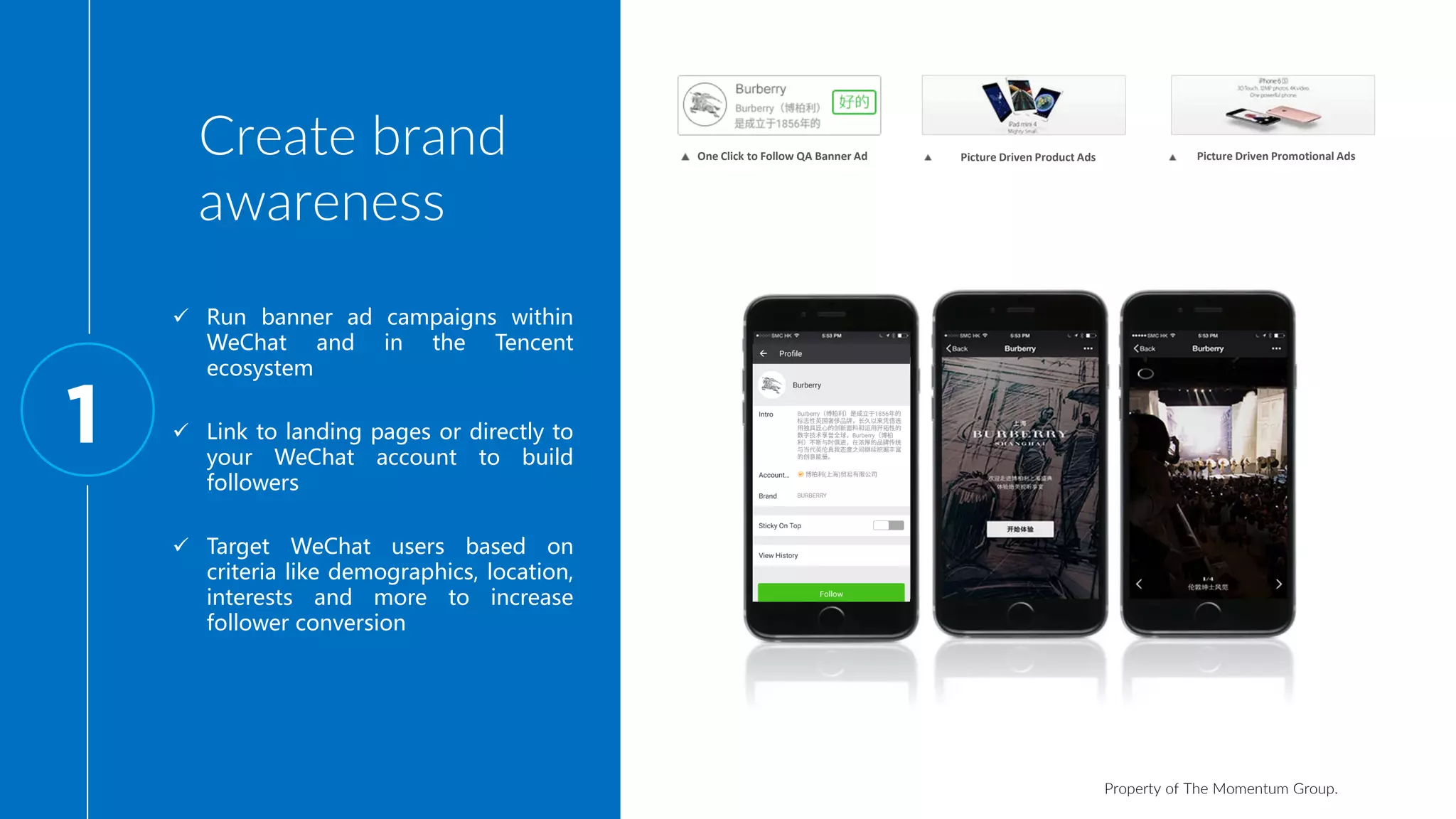 Property of The Momentum Group.
Create brand
awareness
1
One Click to Follow QA Banner Ad Picture Driven Product Ads Picture Driven Promotional Ads
 Run banner ad campaigns within
WeChat and in the Tencent
ecosystem
 Link to landing pages or directly to
your WeChat account to build
followers
 Target WeChat users based on
criteria like demographics, location,
interests and more to increase
follower conversion
 
